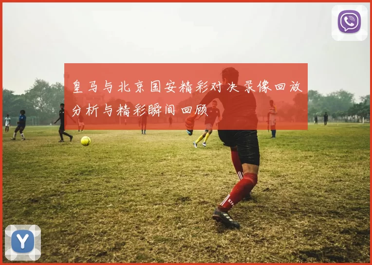 皇马与北京国安精彩对决录像回放分析与精彩瞬间回顾