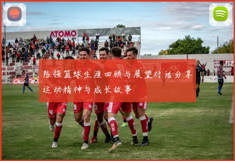 陈强篮球生涯回顾与展望对话分享运动精神与成长故事