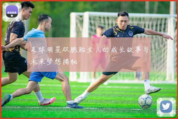 足球明星双胞胎女儿的成长故事与未来梦想揭秘
