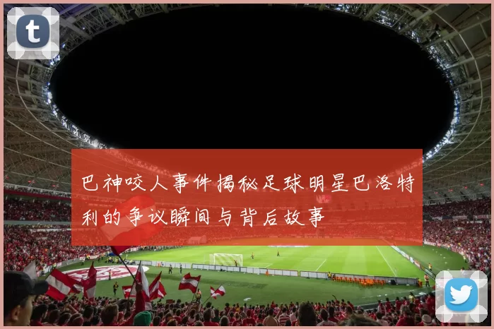 巴神咬人事件揭秘足球明星巴洛特利的争议瞬间与背后故事