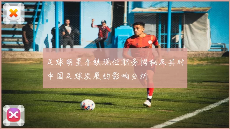 足球明星李铁现任职务揭秘及其对中国足球发展的影响分析