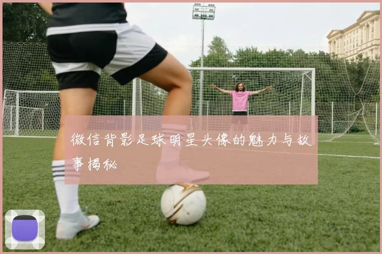 微信背影足球明星头像的魅力与故事揭秘