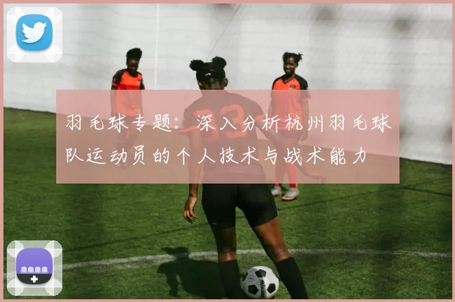 羽毛球专题：深入分析杭州羽毛球队运动员的个人技术与战术能力