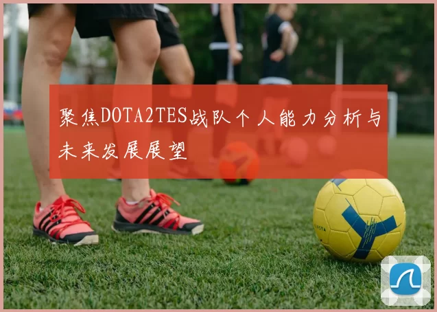聚焦DOTA2TES战队个人能力分析与未来发展展望