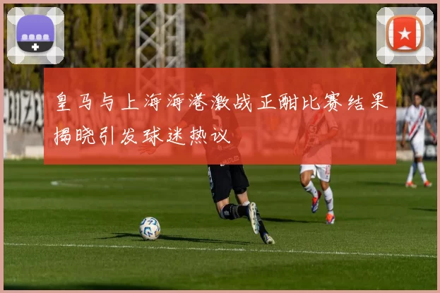 皇马与上海海港激战正酣比赛结果揭晓引发球迷热议