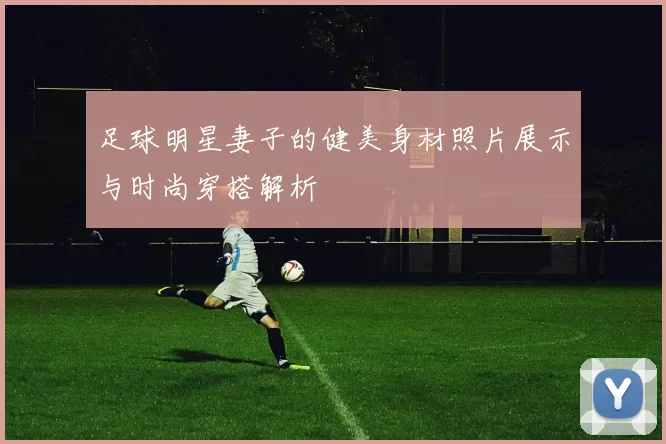 足球明星妻子的健美身材照片展示与时尚穿搭解析