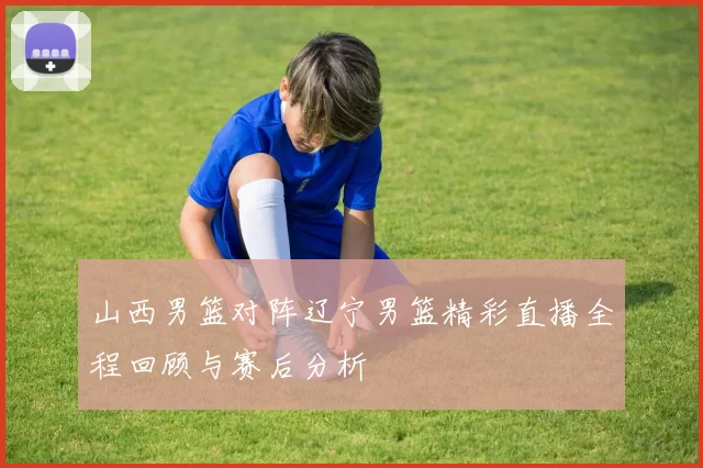 山西男篮对阵辽宁男篮精彩直播全程回顾与赛后分析