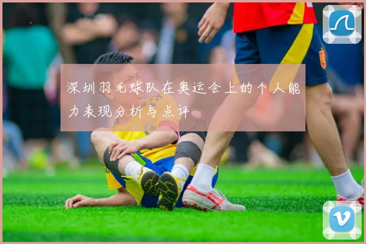 深圳羽毛球队在奥运会上的个人能力表现分析与点评