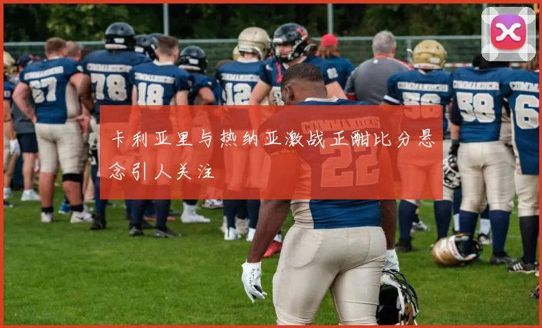 卡利亚里与热纳亚激战正酣比分悬念引人关注