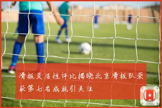 滑板灵活性评比揭晓北京滑板队荣获第七名成就引关注