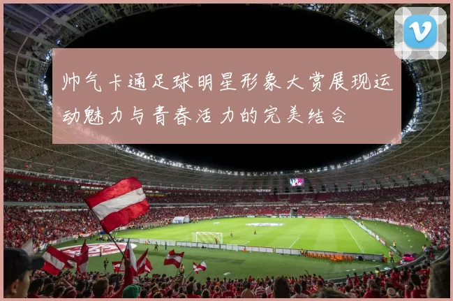 帅气卡通足球明星形象大赏展现运动魅力与青春活力的完美结合