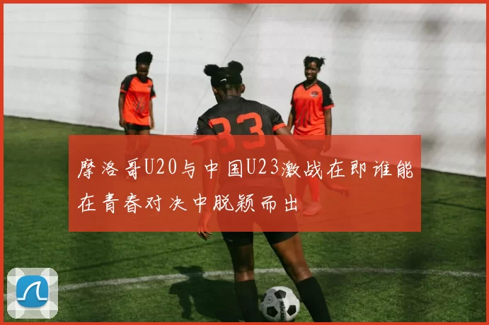 摩洛哥U20与中国U23激战在即谁能在青春对决中脱颖而出