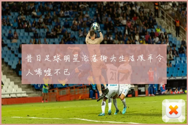 昔日足球明星沦落街头生活艰辛令人唏嘘不已