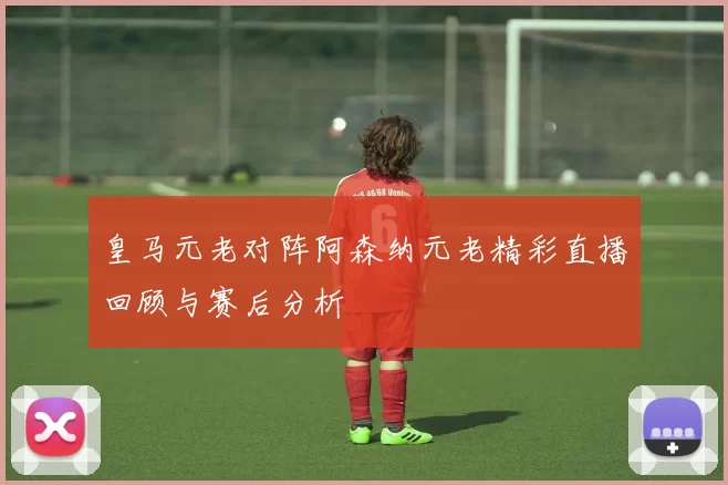 皇马元老对阵阿森纳元老精彩直播回顾与赛后分析