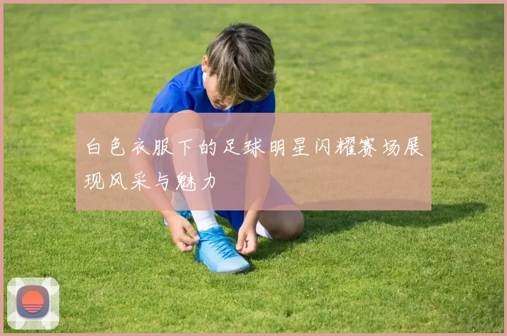 白色衣服下的足球明星闪耀赛场展现风采与魅力