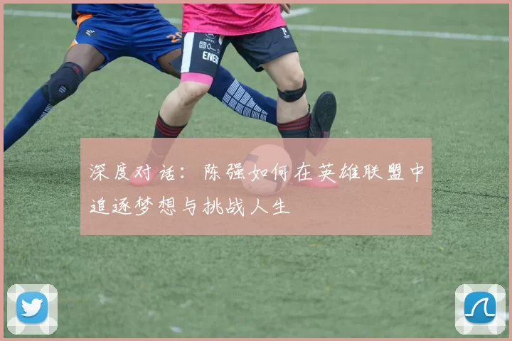 深度对话：陈强如何在英雄联盟中追逐梦想与挑战人生