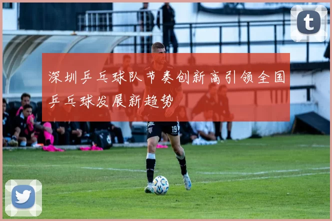 深圳乒乓球队节奏创新高引领全国乒乓球发展新趋势