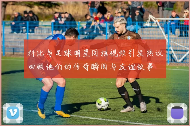 科比与足球明星同框视频引发热议回顾他们的传奇瞬间与友谊故事