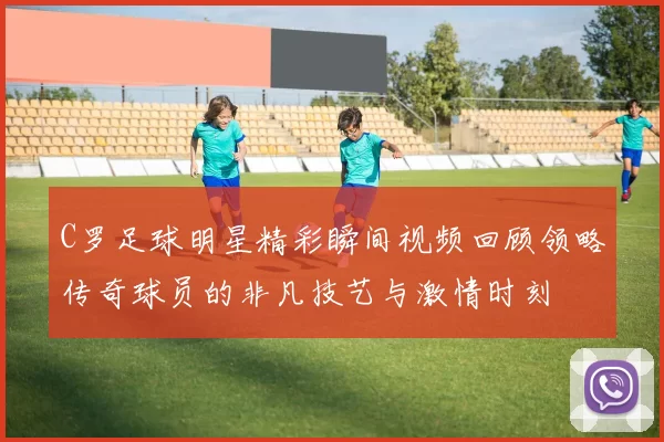 C罗足球明星精彩瞬间视频回顾领略传奇球员的非凡技艺与激情时刻