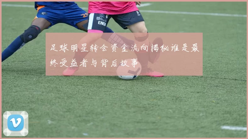 足球明星转会资金流向揭秘谁是最终受益者与背后故事
