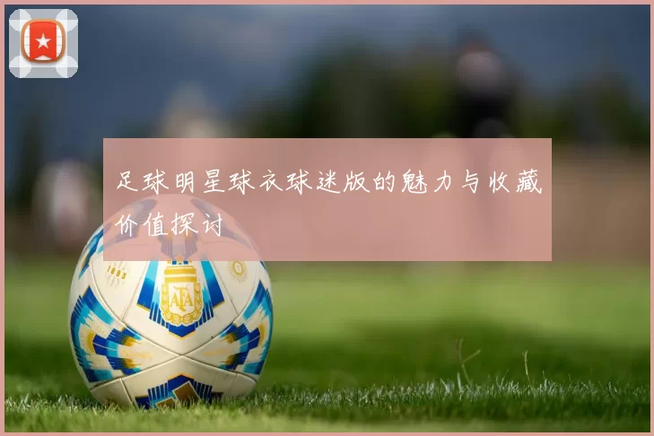 足球明星球衣球迷版的魅力与收藏价值探讨