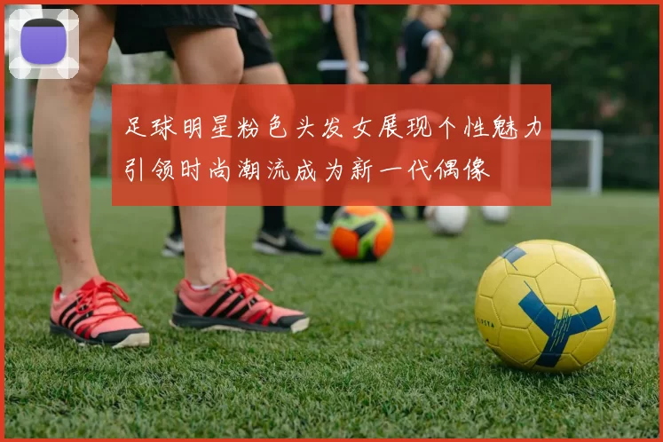 足球明星粉色头发女展现个性魅力引领时尚潮流成为新一代偶像