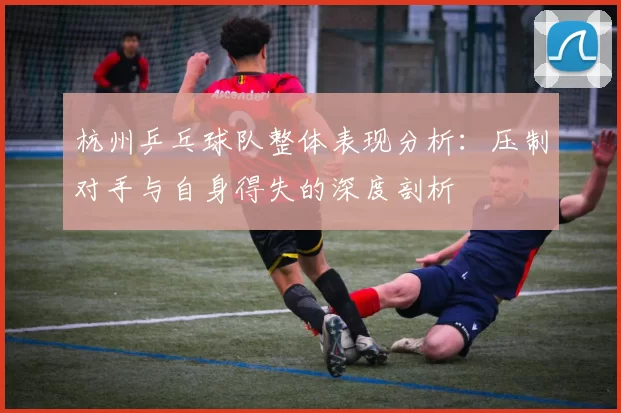 杭州乒乓球队整体表现分析：压制对手与自身得失的深度剖析