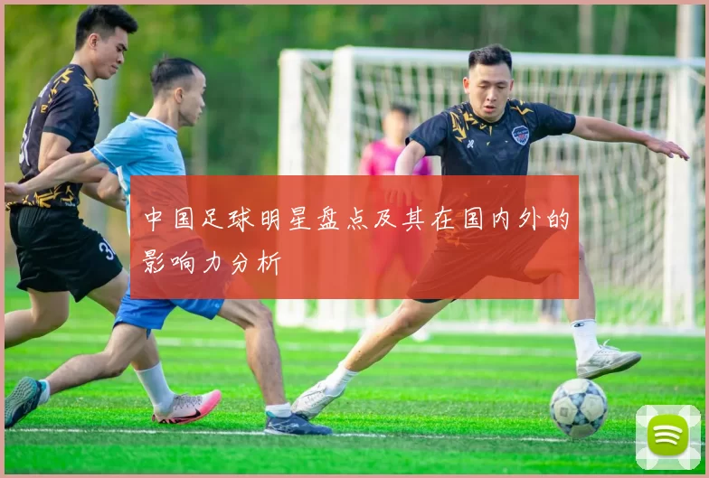 中国足球明星盘点及其在国内外的影响力分析