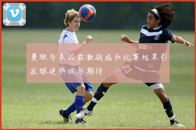 曼联与美因兹激战成和比赛结果引发球迷热议与期待