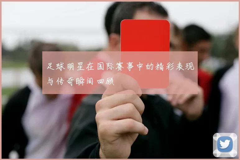 足球明星在国际赛事中的精彩表现与传奇瞬间回顾