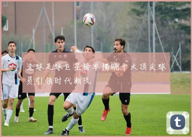 全球足球巨星榜单揭晓十大顶尖球员引领时代潮流