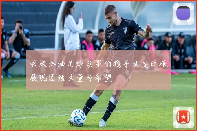 武汉加油足球明星们携手共克时艰展现团结力量与希望