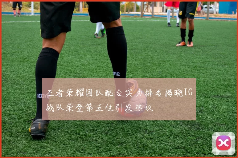 王者荣耀团队配合实力排名揭晓IG战队荣登第五位引发热议